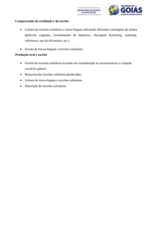 Compreensão da oralidade e da escrita

      Leitura de receitas culinárias e trava-línguas utilizando diferentes estratégias de leitura
       (palavras cognatas, levantamento de hipóteses, checagem skimming, scanning,
       inferência, uso do dicionário, etc.).

      Escuta de travas-línguas e receitas culinárias.
Produção oral e escrita

      Escrita de receitas culinárias levando em consideração as características e a função
       social do gênero.
      Reescrita das receitas culinárias produzidas.
      Leitura de trava-línguas e receitas culinárias.
      Descrição de receitas culinárias.
 