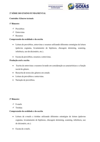 2ª SÉRIE DO ENSINO FUNDAMENTAL

Conteúdo: Gêneros textuais

1º Bimestre

    Provérbios
    Entrevistas
    Resumos
Compreensão da oralidade e da escrita

      Leitura de provérbios, entrevistas e resumos utilizando diferentes estratégias de leitura
       (palavras cognatas, levantamento de hipóteses, checagem skimming, scanning,
       inferência, uso do dicionário, etc.).

      Escuta de provérbios, resumos e entrevistas.
Produção oral e escrita

      Escrita de entrevistas e resumos levando em consideração as características e a função
       social do gênero.
      Reescrita de textos dos gêneros em estudo.
      Leitura de provérbios e entrevistas.
      Narração de provérbios.




2º Bimestre

    E-mails
    Tirinhas
Compreensão da oralidade e da escrita

      Leitura de e-mails e tirinhas utilizando diferentes estratégias de leitura (palavras
       cognatas, levantamento de hipóteses, checagem skimming, scanning, inferência, uso
       do dicionário, etc.).

      Escuta de e-mails.
 