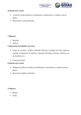 Produção oral e escrita

      Escrita de e-mails levando em consideração as características e a função social do
       gênero.
      Reescrita dos e-mails produzidos.




3º Bimestre

    Resenhas
    Gráficos
Compreensão da oralidade e da escrita

      Leitura de resenhas e gráficos utilizando diferentes estratégias de leitura (palavras
       cognatas, levantamento de hipóteses, checagem skimming, scanning, inferência, uso
       do dicionário, etc.).

      Escuta de resenhas.
Produção oral e escrita

      Produção de gráficos levando em consideração as características e a função social do
       gênero.
      Reescrita dos gráficos produzidos.




4º Bimestre

    Relatos
    Piadas
 