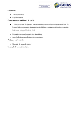 4º Bimestre

    Textos dramáticos
    Regras de jogos
Compreensão da oralidade e da escrita

      Leitura de regras de jogos e textos dramáticos utilizando diferentes estratégias de
       leitura (palavras cognatas, levantamento de hipóteses, checagem skimming, scanning,
       inferência, uso do dicionário, etc.).

      Escuta de regras de jogos e textos dramáticos.
      Apreciação de encenação de textos dramáticos.
Produção oral e escrita

      Narração de regras de jogos.
Encenação de textos dramáticos.
 