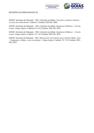 REFERÊNCIAS BIBLIOGRÁFICAS



GOIÁS. Secretaria de Educação – SEE. Currículo em debate: Currículo e práticas culturais –
As áreas do conhecimento. Caderno 3. Goiânia: SEE-GO, 2006.
GOIÁS. Secretaria de Educação – SEE. Currículo em debate: Sequências Didáticas – Convite
à ação. Língua Inglesa. Caderno 6.8. 6.8.2 Goiânia: SEE-GO, 2010.
GOIÁS. Secretaria de Educação – SEE. Currículo em debate: Sequências Didáticas – Convite
à ação. Língua Inglesa. Caderno 7.8. 7.8.2 Goiânia: SEE-GO, 2010.
GOIÁS. Secretaria de Educação – SEE. Referenciais Curriculares para o Ensino Médio. Área
– Linguagens, códigos e suas tecnologias. Língua Inglesa. Caderno 7.8. 7.8.2 Goiânia: SEE-
GO, 2010.
 