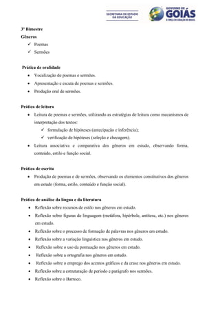 3º Bimestre
Gêneros
    Poemas
    Sermões


Prática de oralidade
       Vocalização de poemas e sermões.
       Apresentação e escuta de poemas e sermões.
       Produção oral de sermões.


Prática de leitura
       Leitura de poemas e sermões, utilizando as estratégias de leitura como mecanismos de
        interpretação dos textos:
            formulação de hipóteses (antecipação e inferência);
            verificação de hipóteses (seleção e checagem).
       Leitura associativa e comparativa dos gêneros em estudo, observando forma,
        conteúdo, estilo e função social.


Prática de escrita
       Produção de poemas e de sermões, observando os elementos constitutivos dos gêneros
        em estudo (forma, estilo, conteúdo e função social).


Prática de análise da língua e da literatura
       Reflexão sobre recursos de estilo nos gêneros em estudo.
       Reflexão sobre figuras de linguagem (metáfora, hipérbole, antítese, etc.) nos gêneros
        em estudo.
       Reflexão sobre o processo de formação de palavras nos gêneros em estudo.
       Reflexão sobre a variação linguística nos gêneros em estudo.
        Reflexão sobre o uso da pontuação nos gêneros em estudo.
        Reflexão sobre a ortografia nos gêneros em estudo.
        Reflexão sobre o emprego dos acentos gráficos e da crase nos gêneros em estudo.
       Reflexão sobre a estruturação de período e parágrafo nos sermões.
       Reflexão sobre o Barroco.
 