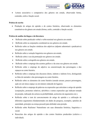     Leitura associativa e comparativa dos gêneros em estudo, observando forma,
        conteúdo, estilo e função social.


Prática de escrita
       Produção de artigos de opinião e de contos literários, observando os elementos
        constitutivos do gênero em estudo (forma, estilo, conteúdo e função social).


Prática de análise da língua e da literatura
        Reflexão sobre predicado verbal e verbo-nominal nos gêneros em estudo.
        Reflexão sobre as conjunções coordenativas nos gêneros em estudo.
       Reflexão sobre as funções sintáticas dos adjetivos (adjunto adnominal e predicativo)
        nos gêneros em estudo.
       Reflexão sobre a variação linguística nos gêneros em estudo.
        Reflexão sobre o uso da pontuação nos gêneros em estudo.
        Reflexão sobre a ortografia nos gêneros em estudo.
        Reflexão sobre o emprego dos acentos gráficos e da crase nos gêneros em estudo.
       Reflexão sobre o emprego do adjetivo na caracterização das personagens e dos
        espaços no conto literário.
       Reflexão sobre o emprego dos discursos direto, indireto e indireto livre, distinguindo
        as falas do narrador e das personagens no conto literário.
       Reflexão sobre os elementos do conto literário (enredo enxuto, poucos personagens,
        ação em um único espaço ou em número reduzido de lugares).
       Reflexão sobre o emprego de palavras ou expressões que articulam o artigo de opinião
        (conjunções, pronomes relativos, advérbios e outras expressões que indicam tomada
        de posição, indicação de certeza ou probabilidade, acréscimo de argumentos etc.).
       Reflexão sobre o tom de convencimento do artigo de opinião e a utilização de
        diferentes argumentos (fundamentados em dados de pesquisa, exemplos, opiniões de
        autoridade, princípio ou crença pessoal) para defender uma posição.
       Reflexão sobre Realismo/ Naturalismo em suas dimensões histórica, linguística e
        social.
       Reescritas dos artigos de opinião e dos contos literários produzidos (coletiva e
        individual).
 