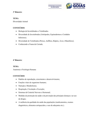 3º Bimestre


TEMA
Diversidade Animal


CONTEÚDOS
      Biologia de Invertebrados e Vertebrados
      Diversidade de Invertebrados (Artrópodes, Equinodermos e Cordados
       Inferiores).
      Diversidade de Vertebrados (Peixes, Anfíbios, Répteis, Aves e Mamíferos).
      Conhecendo a Fauna do Cerrado.




4º Bimestre


TEMA
Anatomia e Fisiologia Humana


CONTEÚDOS
      Padrões de reprodução, crescimento e desenvolvimento;
      Funções vitais do organismo humano;
      Nutrição e Metabolismo;
      Respiração, Circulação e Excreção;
      Sistemas de Controle Nervoso e Hormonal;
      Medidas de promoção da saúde e de prevenção das principais doenças e ao uso
       de drogas;
      A melhoria da qualidade da saúde das populações (medicamentos, exames
       diagnósticos, alimentos enriquecidos, o uso de adoçantes etc.).
 