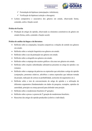  Formulação de hipóteses (antecipação e inferência);
           Verificação de hipóteses (seleção e checagem).
      Leitura comparativa e associativa dos gêneros em estudo, observando forma,
       conteúdo, estilo e função social.


Prática de Escrita
      Produção de artigos de opinião, observando os elementos constitutivos do gênero em
       estudo (forma, estilo, conteúdo e função social).


Prática de análise da língua e da literatura
      Reflexão sobre as conjunções, locuções conjuntivas e relações de sentido nos gêneros
       em estudo.
      Reflexão sobre a variação linguística nos gêneros em estudo.
      Reflexão sobre o uso da pontuação nos gêneros em estudo.
      Reflexão sobre a ortografia nos gêneros em estudo.
      Reflexão sobre o emprego dos acentos gráficos e da crase nos gêneros em estudo.
      Reflexão sobre orações subordinadas substantivas presentes no artigo de opinião e no
       romance.
      Reflexão sobre o emprego de palavras ou expressões que articulam o artigo de opinião
       (conjunções, pronomes relativos, advérbios e outras expressões que indicam tomada
       de posição, indicação de certeza ou probabilidade, acréscimo de argumentos etc.).
      Reflexão sobre o tom de convencimento do artigo de opinião e a utilização de
       diferentes argumentos (fundamentados em dados de pesquisa, exemplos, opiniões de
       autoridade, princípio ou crença pessoal) para defender uma posição.
      Reflexão sobre o modernismo brasileiro (2ª geração).
      Reflexão sobre a prosa e a poesia da 2ª geração do modernismo brasileiro.
      Reescritas dos artigos de opinião produzidos (coletiva e individual).
 