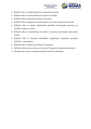    Reflexão sobre a variação linguística nos gêneros em estudo.
   Reflexão sobre o uso da pontuação nos gêneros em estudo.
   Reflexão sobre a ortografia nos gêneros em estudo.
   Reflexão sobre o emprego dos acentos gráficos e da crase nos gêneros em estudo.
   Reflexão sobre as orações subordinadas adverbiais (continuação) presentes nas
    resenhas, romances e contos.
   Reflexão sobre as características da resenha e o processo de produção desse gênero
    textual.
   Reflexão sobre os elementos articuladores (preposições, conjunções, pronomes
    advérbios...) nas resenhas.
   Reflexão sobre o modernismo brasileiro (3ª geração).
   Reflexão sobre textos em prosa e em verso da 3ª geração do modernismo brasileiro.
   Reescritas dos contos e resenhas produzidos (coletiva e individual).
 