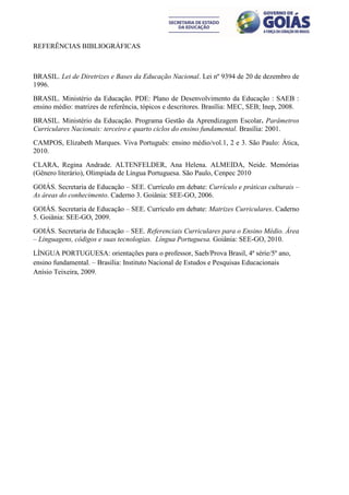 REFERÊNCIAS BIBLIOGRÁFICAS



BRASIL. Lei de Diretrizes e Bases da Educação Nacional. Lei nº 9394 de 20 de dezembro de
1996.
BRASIL. Ministério da Educação. PDE: Plano de Desenvolvimento da Educação : SAEB :
ensino médio: matrizes de referência, tópicos e descritores. Brasília: MEC, SEB; Inep, 2008.
BRASIL. Ministério da Educação. Programa Gestão da Aprendizagem Escolar. Parâmetros
Curriculares Nacionais: terceiro e quarto ciclos do ensino fundamental. Brasília: 2001.
CAMPOS, Elizabeth Marques. Viva Português: ensino médio/vol.1, 2 e 3. São Paulo: Ática,
2010.
CLARA, Regina Andrade. ALTENFELDER, Ana Helena. ALMEIDA, Neide. Memórias
(Gênero literário), Olimpíada de Língua Portuguesa. São Paulo, Cenpec 2010
GOIÁS. Secretaria de Educação – SEE. Currículo em debate: Currículo e práticas culturais –
As áreas do conhecimento. Caderno 3. Goiânia: SEE-GO, 2006.
GOIÁS. Secretaria de Educação – SEE. Currículo em debate: Matrizes Curriculares. Caderno
5. Goiânia: SEE-GO, 2009.
GOIÁS. Secretaria de Educação – SEE. Referenciais Curriculares para o Ensino Médio. Área
– Linguagens, códigos e suas tecnologias. Língua Portuguesa. Goiânia: SEE-GO, 2010.
LÍNGUA PORTUGUESA: orientações para o professor, Saeb/Prova Brasil, 4ª série/5º ano,
ensino fundamental. – Brasília: Instituto Nacional de Estudos e Pesquisas Educacionais
Anísio Teixeira, 2009.
 