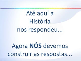 Até aqui a
História
nos respondeu...
Agora NÓS devemos
construir as respostas...
 
