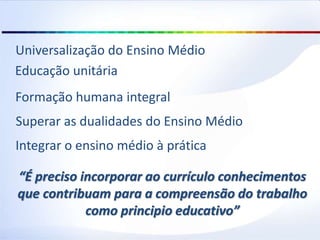 Formação humana integral
Superar as dualidades do Ensino Médio
Integrar o ensino médio à prática
Educação unitária
Universalização do Ensino Médio
“É preciso incorporar ao currículo conhecimentos
que contribuam para a compreensão do trabalho
como principio educativo”
 