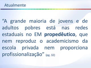 Atualmente
“A grande maioria de jovens e de
adultos pobres está nas redes
estaduais no EM propedêutico, que
nem reproduz o academicismo da
escola privada nem proporciona
profissionalização” (pg. 32)
 