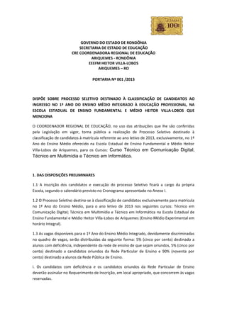 GOVERNO DO ESTADO DE RONDÔNIA
                          SECRETARIA DE ESTADO DE EDUCAÇÃO
                      CRE COORDENADORA REGIONAL DE EDUCAÇÃO
                                ARIQUEMES - RONDÔNIA
                              EEEFM HEITOR VILLA-LOBOS
                                   ARIQUEMES – RO

                                  PORTARIA Nº 001 /2013



DISPÕE SOBRE PROCESSO SELETIVO DESTINADO À CLASSIFICAÇÃO DE CANDIDATOS AO
INGRESSO NO 1º ANO DO ENSINO MÉDIO INTEGRADO À EDUCAÇÃO PROFISSIONAL, NA
ESCOLA ESTADUAL DE ENSINO FUNDAMENTAL E MÉDIO HEITOR VILLA-LOBOS QUE
MENCIONA

O COORDENADOR REGIONAL DE EDUCAÇÃO, no uso das atribuições que lhe são conferidas
pela Legislação em vigor, torna pública a realização de Processo Seletivo destinado à
classificação de candidatos à matrícula referente ao ano letivo de 2013, exclusivamente, no 1º
Ano do Ensino Médio oferecido na Escola Estadual de Ensino Fundamental e Médio Heitor
Villa-Lobos de Ariquemes, para os Cursos: Curso Técnico em Comunicação Digital,
Técnico em Multimídia e Técnico em Informática.



1. DAS DISPOSIÇÕES PRELIMINARES

1.1 A inscrição dos candidatos e execução do processo Seletivo ficará a cargo da própria
Escola, segundo o calendário previsto no Cronograma apresentado no Anexo I.

1.2 O Processo Seletivo destina-se à classificação de candidatos exclusivamente para matrícula
no 1º Ano do Ensino Médio, para o ano letivo de 2013 nos seguintes cursos: Técnico em
Comunicação Digital; Técnico em Multimídia e Técnico em Informática na Escola Estadual de
Ensino Fundamental e Médio Heitor Villa-Lobos de Ariquemes (Ensino Médio Experimental em
horário Integral).

1.3 As vagas disponíveis para o 1º Ano do Ensino Médio Integrado, devidamente discriminadas
no quadro de vagas, serão distribuídas da seguinte forma: 5% (cinco por cento) destinado a
alunos com deficiência, independente da rede de ensino de que sejam oriundos, 5% (cinco por
cento) destinado a candidatos oriundos da Rede Particular de Ensino e 90% (noventa por
cento) destinado a alunos da Rede Pública de Ensino.

I. Os candidatos com deficiência e os candidatos oriundos da Rede Particular de Ensino
deverão assinalar no Requerimento de Inscrição, em local apropriado, que concorrem às vagas
reservadas.
 