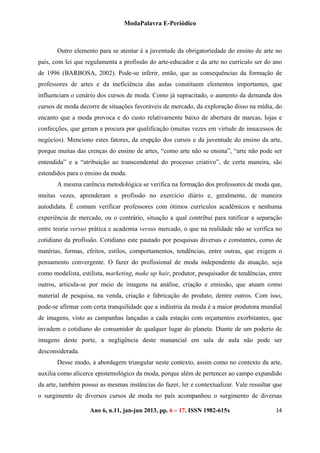 ModaPalavra E-Periódico
 
Ano 6, n.11, jan-jun 2013, pp. 82-615x 
 
146 – 17. ISSN 19
Outro elemento para se atentar é a juventude da obrigatoriedade do ensino de arte no
país, com lei que regulamenta a profissão do arte-educador e da arte no currículo ser do ano
de 1996 (BARBOSA, 2002). Pode-se inferir, então, que as consequências da formação de
professores de artes e da ineficiência das aulas constituem elementos importantes, que
influenciam o cenário dos cursos de moda. Como já supracitado, o aumento da demanda dos
cursos de moda decorre de situações favoráveis de mercado, da exploração disso na mídia, do
encanto que a moda provoca e do custo relativamente baixo de abertura de marcas, lojas e
confecções, que geram a procura por qualificação (muitas vezes em virtude de insucessos de
negócios). Menciono estes fatores, da erupção dos cursos e da juventude do ensino da arte,
porque muitas das crenças do ensino de artes, “como arte não se ensina”, “arte não pode ser
entendida” e a “atribuição ao transcendental do processo criativo”, de certa maneira, são
estendidos para o ensino da moda.
A mesma carência metodológica se verifica na formação dos professores de moda que,
muitas vezes, aprenderam a profissão no exercício diário e, geralmente, de maneira
autodidata. É comum verificar professores com ótimos currículos acadêmicos e nenhuma
experiência de mercado, ou o contrário, situação a qual contribui para ratificar a separação
entre teoria versus prática e academia versus mercado, o que na realidade não se verifica no
cotidiano da profissão. Cotidiano este pautado por pesquisas diversas e constantes, como de
matérias, formas, efeitos, estilos, comportamentos, tendências, entre outras, que exigem o
pensamento convergente. O fazer do profissional de moda independente da atuação, seja
como modelista, estilista, marketing, make up hair, produtor, pesquisador de tendências, entre
outros, articula-se por meio de imagens na análise, criação e emissão, que atuam como
material de pesquisa, na venda, criação e fabricação do produto, dentre outros. Com isso,
pode-se afirmar com certa tranquilidade que a indústria da moda é a maior produtora mundial
de imagens, visto as campanhas lançadas a cada estação com orçamentos exorbitantes, que
invadem o cotidiano do consumidor de qualquer lugar do planeta. Diante de um poderio de
imagens deste porte, a negligência deste manancial em sala de aula não pode ser
desconsiderada.
Desse modo, a abordagem triangular neste contexto, assim como no contexto da arte,
auxilia como alicerce epistemológico da moda, porque além de pertencer ao campo expandido
da arte, também possui as mesmas instâncias do fazer, ler e contextualizar. Vale ressaltar que
o surgimento de diversos cursos de moda no país acompanhou o surgimento de diversas
 