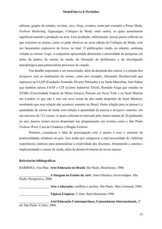 ModaPalavra E-Periódico
 
editoras, grupos de estudos, revistas, sites, blogs, eventos, como por exemplo o Pense Moda,
Fashion Marketing, Ziguezague, Colóquio de Moda, entre outros, os quais aumentaram
significativamente a produção na área. Essa produção, infelizmente, possui pouca reflexão no
que concerne ao ensino, como se pode observar na sexta edição do Colóquio de Moda, com
um lançamento expressivo de livros, no total 15 publicações, tendo, no entanto, nenhuma
voltada ao ensino. Logo, a conjuntura apresentada demonstra a necessidade de pesquisas em
torno da prática de ensino de moda, da formação de professores e da investigação
metodológica para potencializar processos de criação.
Um detalhe importante a ser mencionado, além da demanda dos cursos, é a relação dos
designers com as instituições de ensino, como por exemplo, Alexandre Herchcovitch que
ingressou na FAAP (Fundação Armando Álvarez Penteado) e na Santa Marcelina, Jum Nakao
que também cursou FAAP e CIT (Centro Industrial Têxtil), Ronaldo Fraga que estudou na
UFMG (Universidade Federal de Minas Gerais), Parsons em Nova York e na Saint Martins
em Londres (o que não é raro um novo nome da alta moda despontar da Saint Martins),
mostrando que essa relação não acontece somente no Brasil. Outra relação para se pensar é a
quantidade de cursos de moda com relação à quantidade de marcas e designers autorais: em
um universo de 112 cursos, os quais colocam no mercado pelo menos turmas de 20 graduados
no ano, poucos nomes novos despontam nas programações em eventos como o São Paulo
Fashion Week, Casa de Criadores e Dragão Fashion.
Portanto, constata-se a falta de preocupação com o ensino e com o estímulo de
potencialidades criadoras no país. Isso acaba por comprovar a real necessidade de viabilizar
experiências estéticas para potencializar a criatividade dos discentes, fomentando a autoria e
implementando o ensino de moda, além do desenvolvimento de novas marcas.
Referências bibliográficas
BARBOSA, Ana Mae. Arte-Educação no Brasil. São Paulo, Brasiliense, 1986.
__________________. A Imagem no Ensino da Arte: Anos Oitenta e novos tempos. São
Paulo: Perspectiva, 2008.
__________________. Arte e educação: conflitos e acertos. São Paulo: Max Limonad, 1984.
__________________. Tópicos Utópicos. CArte. Belo Horizonte:1998.
__________________. ArteEducação Contemporânea, Consonâncias Internacionais. 2º
ed. São Paulo: Cortez, 2008.
  15
 