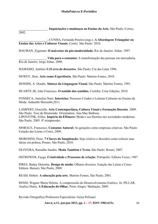 ModaPalavra E-Periódico
 
Ano 6, n.11, jan-jun 2013, pp. 82-615x 
 
166 – 17. ISSN 19
__________________. Inquietações e mudanças no Ensino da Arte. São Paulo: Cortez,
2002.
__________________; CUNHA, Fernanda Pereira (orgs.). A Abordagem Triangular no
Ensino das Artes e Culturas Visuais. Cortez. São Paulo: 2010.
BAUMAN, Zygmunt. O mal-estar da pós-modernidade. Rio de Janeiro: Zahar, 1997.
_________________. Vida para o consumo: A transformação das pessoas em mercadoria.
Rio de Janeiro: Jorge Zahar, 2008.
DAMÁSIO, Antônio R.O erro de descartes. São Paulo: Cia das Letas 1996.
DEWEY, Jhon. Arte como Experiência. São Paulo: Martins Fontes, 2010.
DONDIS, A. Dondis. Sintaxe da Linguagem Visual. São Paulo: Martins Fontes, 1991.
DUARTE JR, João Francisco. O sentido dos sentidos. Curitiba: Criar Edições, 2010.
FONSECA, Annelise Nani. Interteias: Processo Criador e Leituras Culturais no Ensino da
Moda. Anhembi Morumbi,2011.
LAMPERT, Gracielle. Arte Contemporânea, Cultura Visual e Formação Docente. 2009.
São Paulo. Tese de Doutorado. Orientadora: Ana Mae Barbosa.
LIPOVETSK, Gilles. Império do Efêmero: Moda e seu Destino nas sociedades modernas.
São Paulo: 2005. 8ª reimpressão.
MORACE, Francesco. Consumo Autoral: As gerações como empresas criativas. São Paulo:
Estação das Letras e Cores, 2009.
MOROSINI, Piero. 7 Chaves da Imaginação: Seja criativo e descubra como colocar suas
ideias em prática. Prumo. São Paulo, 2010.
OLIVEIRA, Ramalho Sandra. Moda Também é Texto. São Paulo: Rosari, 2007.
OSTROWER, Fayga. Criatividade e Processos de criação. Petrópolis: Editora Vozes, 1987.
PIRES, Baduy Dorotéia. Design de moda: Olhares diversos. Estação das Letras e Cores
Editora. Barueri, São Paulo, 2008.
READ, Hebert. A educação pela arte. Martins Fontes, São Paulo, 2001.
ROSSI, Wagner Maria Helena. A compreensão do Desenvolvimento Estético. In: PILLAR,
Analice Dutra. A Educação do Olhar. Porto Alegre: Mediação, 2009.
Revisão Ortográfica:Professora Especialista- Geisa Pelissari
 