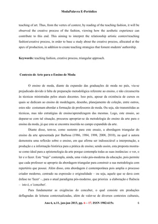 ModaPalavra E-Periódico
 
Ano 6, n.11, jan-jun 2013, pp. 82-615x 
 
66 – 17. ISSN 19
teaching of art. Thus, from the vertex of context, by reading of the teaching fashion, it will be
observed the creative process of the fashion, viewing how the aesthetic experience can
contribute to this end. This aiming to interpret the relationship artistic contextteaching
fashioncreative process, in order to base a study about the creative process, allocated at the
apex of production, in addition to create teaching strategies that foment students' authorship.
Keywords: teaching fashion, creative process, triangular approach.
Contexto de Arte para o Ensino de Moda
O ensino de moda, diante da expansão das graduações de moda no país, viu-se
prejudicado devido à falta de preparação metodológica referente ao ensino, e não circunscrita
às técnicas ministradas pelos atuais docentes. Isso pois, apesar da existência de cursos os
quais se dedicam ao ensino de modelagem, desenho, planejamento de coleção, entre outros,
estes não costumam abordar a formação de professores de moda. Ou seja, são transmitidas as
técnicas, mas não estratégias de ensino/aprendizagem das mesmas. Logo, este ensaio, ao
deparar-se com tal situação, procurou apropriar-se da metodologia do ensino da arte para o
ensino da moda, já que esta se encontra inserida no campo expandido da arte.
Diante disso, tem-se, como sustento para este ensaio, a abordagem triangular do
ensino da arte apresentada por Barbosa (1986, 1984, 1998, 2008, 2010), na qual a autora
demonstra uma reflexão sobre o ensino, em que afirma ser indissociável a interpretação, a
produção e a informação histórica para a prática de ensino; sendo assim, esta proposta mostra-
se como ideal para a epistemologia da arte porque contempla todas as suas instâncias: o ver, o
ler e o fazer. Este “traje” contempla, ainda, uma visão pós-moderna da educação, pois permite
que cada professor se aproprie da abordagem triangular para construir a sua metodologia com
repertório que possui. Além disso, esta abordagem é contemporânea pois amplia o processo
criador moderno, centrado na expressão e originalidade – ou seja, aquele que se dava com
ênfase no 'fazer' –, para o atual paradigma pós-moderno, que prioriza a elaboração e fluência
– isto é, o 'conceber'.
Para fundamentar as exigências do conceber, o qual consiste em produções
deflagradas de leituras contextualizadas, além de valer-se de diversos contextos culturais,
 