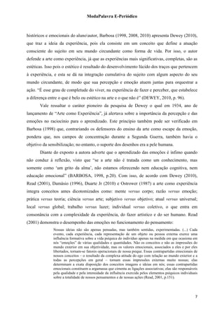 ModaPalavra E-Periódico
 
históricos e emocionais do alunoautor, Barbosa (1998, 2008, 2010) apresenta Dewey (2010),
que traz a ideia da experiência, pois ela consiste em um conceito que define a atuação
consciente do sujeito em seu mundo circundante como forma de vida. Por isso, o autor
defende a arte como experiência, já que as experiências mais significativas, completas, são as
estéticas. Isso pois o estético é resultado do desenvolvimento lúcido dos traços que pertencem
à experiência, e esta se dá na integração cumulativa do sujeito com algum aspecto do seu
mundo circundante, de modo que sua percepção e emoção atuem juntas para orquestrar a
ação. “É esse grau de completude do viver, na experiência de fazer e perceber, que estabelece
a diferença entre o que é belo ou estético na arte e o que não é” (DEWEY, 2010, p. 96).
Vale ressaltar o caráter pioneiro da pesquisa de Dewey o qual em 1934, ano de
lançamento de “Arte como Experiência”, já alertava sobre a importância da percepção e das
emoções no raciocínio para o aprendizado. Este princípio também pode ser verificado em
Barbosa (1998) que, contrariando os defensores do ensino da arte como escape da emoção,
pondera que, nos campos de concentração durante a Segunda Guerra, também havia o
objetivo da sensibilização; no entanto, o suporte dos desenhos era a pele humana.
Diante do exposto a autora adverte que o aprendizado das emoções é ínfimo quando
não conduz à reflexão, visto que “se a arte não é tratada como um conhecimento, mas
somente como ‘um grito da alma’, não estamos oferecendo nem educação cognitiva, nem
educação emocional” (BARBOSA, 1998, p.20). Com isso, de acordo com Dewey (2010),
Read (2001), Damásio (1996), Duarte Jr (2010) e Ostrower (1987) a arte como experiência
integra conceitos antes dicotomizados como: mente versus corpo; razão versus emoção;
prática versus teoria; ciência versus arte; subjetivo versus objetivo; atual versus universal;
local versus global; trabalho versus lazer; individual versus coletivo, o que entra em
consonância com a complexidade da experiência, do fazer artístico e do ser humano. Read
(2001) demonstra o desempenho das emoções no funcionamento do pensamento:
Nossas ideias não são apenas pensadas, mas também sentidas, experimentadas. (...) Cada
evento, cada experiência, cada representação de um objeto ou pessoa externa exerce uma
influência formativa sobre a vida psíquica do indivíduo apenas na medida em que ocasiona em
nós “emoções” de várias qualidades e quantidades. Não os conceitos e não as impressões do
mundo exterior em sua objetividade, mas os valores emocionais, associados a eles e por eles
libertados, tornam-se fatores operacionais de nossa psique. Essas contrapartidas emocionais de
nossos conceitos – o resultado da complexa atitude do ego com relação ao mundo exterior e a
todas as percepções em geral – tornam essas impressões externas muito nossas; elas
determinam a exata disposição dos conceitos imagens e ideias em nós; essas contrapartidas
emocionais constituem a argamassa que cimenta as ligações associativas; elas são responsáveis
pela qualidade e pela intensidade da influência exercida pelos elementos psíquicos individuais
sobre a totalidade de nossos pensamentos e de nossas ações (Read, 2001, p.151).
  7
 