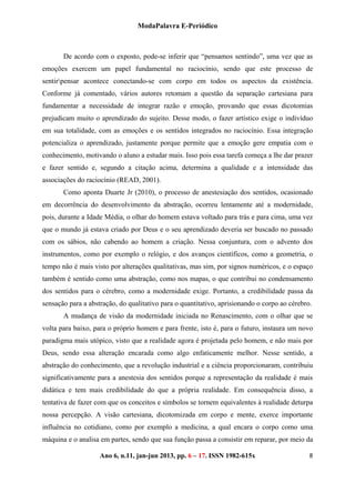 ModaPalavra E-Periódico
 
Ano 6, n.11, jan-jun 2013, pp. 82-615x 
 
86 – 17. ISSN 19
De acordo com o exposto, pode-se inferir que “pensamos sentindo”, uma vez que as
emoções exercem um papel fundamental no raciocínio, sendo que este processo de
sentirpensar acontece conectando-se com corpo em todos os aspectos da existência.
Conforme já comentado, vários autores retomam a questão da separação cartesiana para
fundamentar a necessidade de integrar razão e emoção, provando que essas dicotomias
prejudicam muito o aprendizado do sujeito. Desse modo, o fazer artístico exige o indivíduo
em sua totalidade, com as emoções e os sentidos integrados no raciocínio. Essa integração
potencializa o aprendizado, justamente porque permite que a emoção gere empatia com o
conhecimento, motivando o aluno a estudar mais. Isso pois essa tarefa começa a lhe dar prazer
e fazer sentido e, segundo a citação acima, determina a qualidade e a intensidade das
associações do raciocínio (READ, 2001).
Como aponta Duarte Jr (2010), o processo de anestesiação dos sentidos, ocasionado
em decorrência do desenvolvimento da abstração, ocorreu lentamente até a modernidade,
pois, durante a Idade Média, o olhar do homem estava voltado para trás e para cima, uma vez
que o mundo já estava criado por Deus e o seu aprendizado deveria ser buscado no passado
com os sábios, não cabendo ao homem a criação. Nessa conjuntura, com o advento dos
instrumentos, como por exemplo o relógio, e dos avanços científicos, como a geometria, o
tempo não é mais visto por alterações qualitativas, mas sim, por signos numéricos, e o espaço
também é sentido como uma abstração, como nos mapas, o que contribui no condensamento
dos sentidos para o cérebro, como a modernidade exige. Portanto, a credibilidade passa da
sensação para a abstração, do qualitativo para o quantitativo, aprisionando o corpo ao cérebro.
A mudança de visão da modernidade iniciada no Renascimento, com o olhar que se
volta para baixo, para o próprio homem e para frente, isto é, para o futuro, instaura um novo
paradigma mais utópico, visto que a realidade agora é projetada pelo homem, e não mais por
Deus, sendo essa alteração encarada como algo enfaticamente melhor. Nesse sentido, a
abstração do conhecimento, que a revolução industrial e a ciência proporcionaram, contribuiu
significativamente para a anestesia dos sentidos porque a representação da realidade é mais
didática e tem mais credibilidade do que a própria realidade. Em consequência disso, a
tentativa de fazer com que os conceitos e símbolos se tornem equivalentes à realidade deturpa
nossa percepção. A visão cartesiana, dicotomizada em corpo e mente, exerce importante
influência no cotidiano, como por exemplo a medicina, a qual encara o corpo como uma
máquina e o analisa em partes, sendo que sua função passa a consistir em reparar, por meio da
 