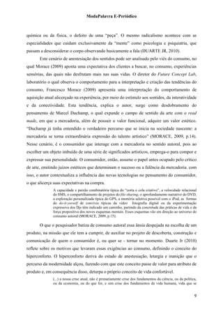 ModaPalavra E-Periódico
 
química ou da física, o defeito de uma “peça”. O mesmo radicalismo acontece com as
especialidades que cuidam exclusivamente da “mente” como psicologia e psiquiatria, que
passam a desconsiderar o corpo observando basicamente a fala (DUARTE JR, 2010).
Este cenário de anestesiação dos sentidos pode ser analisado pelo viés do consumo, no
qual Morace (2009) aponta uma expectativa dos clientes a buscar, no consumo, experiências
sensórias, das quais não desfrutam mais nas suas vidas. O diretor do Future Concept Lab,
laboratório o qual observa o comportamento para a interpretação e criação das tendências do
consumo, Francesco Morace (2009) apresenta uma interpretação do comportamento de
aquisição atual alicerçado na experiência, por meio do estímulo aos sentidos, da interatividade
e da conectividade. Esta tendência, explica o autor, surge como desdobramento do
pensamento de Marcel Duchamp, o qual expande o campo de sentido da arte com o read
made, em que a mercadoria, além de possuir o valor funcional, adquire um valor estético.
“Duchamp já tinha entendido o verdadeiro percurso que se inicia na sociedade nascente: a
mercadoria se torna extraordinária expressão do talento artístico” (MORACE, 2009, p.14).
Nesse cenário, é o consumidor que interage com a mercadoria no sentido autoral, pois ao
escolher um objeto imbuído de uma série de significados artísticos, emprega-o para compor e
expressar sua personalidade. O consumidor, então, assume o papel antes ocupado pelo crítico
de arte, emitindo juízos estéticos que determinam o sucesso ou a falência da mercadoria. com
isso, o autor contextualiza a influência das novas tecnologias no pensamento do consumidor,
o que alicerça suas expectativas na compra.
A capacidade e paixão combinatória típica do “corta e cola criativo”, a velocidade relacional
do SMS, o compartilhamento de projetos do file-sharing, o aprofundamento narrativo do DVD,
a exploração personalizada típica do GPS, a memória seletiva possível com o iPod, as formas
do do-it-yorself de convívio típicas da vídeo fotografia digital ou da experimentação
expressiva dos Djs têm indicado um caminho, partindo da concretude das práticas de vida e da
força propositiva dos novos esquemas mentais. Esses esquemas vão em direção ao universo do
consumo autoral (MORACE, 2009, p.15).
O que o pesquisador batiza de consumo autoral essa ânsia despejada na escolha de um
produto, na missão que ele tem a cumprir, de auxiliar no projeto de descoberta, construção e
comunicação de quem o consumidor é, ou quer se - tornar no momento. Duarte Jr (2010)
reflete sobre os motivos que levaram essas exigências ao consumo, definindo o conceito do
hiperconforto. O hiperconforto deriva do estado de anestesiação, letargia e inanição que o
percurso da modernidade alçou, fazendo com que este conceito passe de valor para atributo de
produto e, em consequência disso, deturpa o próprio conceito de vida confortável.
(...) a nossa crise atual, não é primariamente crise dos fundamentos da ciência, ou da política,
ou da economia, ou do que for, e sim crise dos fundamentos da vida humana, vida que se
  9
 
