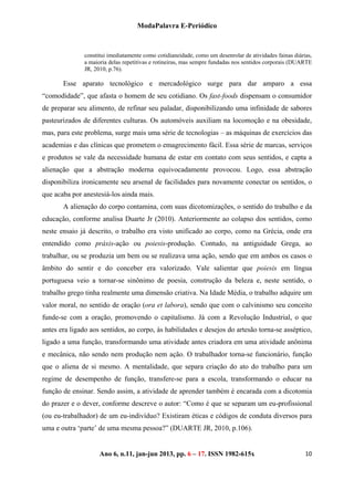 ModaPalavra E-Periódico
 
Ano 6, n.11, jan-jun 2013, pp. 82-615x 
 
106 – 17. ISSN 19
constitui imediatamente como cotidianeidade, como um desenrolar de atividades fainas diárias,
a maioria delas repetitivas e rotineiras, mas sempre fundadas nos sentidos corporais (DUARTE
JR, 2010, p.76).
Esse aparato tecnológico e mercadológico surge para dar amparo a essa
“comodidade”, que afasta o homem de seu cotidiano. Os fast-foods dispensam o consumidor
de preparar seu alimento, de refinar seu paladar, disponibilizando uma infinidade de sabores
pasteurizados de diferentes culturas. Os automóveis auxiliam na locomoção e na obesidade,
mas, para este problema, surge mais uma série de tecnologias – as máquinas de exercícios das
academias e das clínicas que prometem o emagrecimento fácil. Essa série de marcas, serviços
e produtos se vale da necessidade humana de estar em contato com seus sentidos, e capta a
alienação que a abstração moderna equivocadamente provocou. Logo, essa abstração
disponibiliza ironicamente seu arsenal de facilidades para novamente conectar os sentidos, o
que acaba por anestesiá-los ainda mais.
A alienação do corpo contamina, com suas dicotomizações, o sentido do trabalho e da
educação, conforme analisa Duarte Jr (2010). Anteriormente ao colapso dos sentidos, como
neste ensaio já descrito, o trabalho era visto unificado ao corpo, como na Grécia, onde era
entendido como práxis-ação ou poiesis-produção. Contudo, na antiguidade Grega, ao
trabalhar, ou se produzia um bem ou se realizava uma ação, sendo que em ambos os casos o
âmbito do sentir e do conceber era valorizado. Vale salientar que poiesis em língua
portuguesa veio a tornar-se sinônimo de poesia, construção da beleza e, neste sentido, o
trabalho grego tinha realmente uma dimensão criativa. Na Idade Média, o trabalho adquire um
valor moral, no sentido de oração (ora et labora), sendo que com o calvinismo seu conceito
funde-se com a oração, promovendo o capitalismo. Já com a Revolução Industrial, o que
antes era ligado aos sentidos, ao corpo, às habilidades e desejos do artesão torna-se asséptico,
ligado a uma função, transformando uma atividade antes criadora em uma atividade anônima
e mecânica, não sendo nem produção nem ação. O trabalhador torna-se funcionário, função
que o aliena de si mesmo. A mentalidade, que separa criação do ato do trabalho para um
regime de desempenho de função, transfere-se para a escola, transformando o educar na
função de ensinar. Sendo assim, a atividade de aprender também é encarada com a dicotomia
do prazer e o dever, conforme descreve o autor: “Como é que se separam um eu-profissional
(ou eu-trabalhador) de um eu-indivíduo? Existiram éticas e códigos de conduta diversos para
uma e outra ‘parte’ de uma mesma pessoa?” (DUARTE JR, 2010, p.106).
 