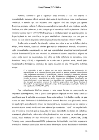 ModaPalavra E-Periódico
 
Portanto, constata-se que a separação entre trabalho e vida não explora as
potencialidades humanas, não dá vazão à criatividade, à significação, e como o ser humano é
semântico, o trabalho que não incorpora estes aspectos vira uma função que oprime,
desmotiva, anestesia e aliena. A educação, encarada como extensão de uma noção de trabalho
funcional, não educa, doutrina, e não consegue gerar interesse e viabilizar processos criativos,
conforme salienta Dewey (2010): “Onde quer que as condições sejam tais que impeçam o ato
de produção de ser uma experiência em que a totalidade da criatura esteja viva e na qual ele
possua sua vida através do prazer, faltará ao produto algo na ordem do estético” (p.96).
Sendo assim, o desafio da educação consiste em voltar a ser um trabalho criativo,
porque, dessa maneira, acessa os sentidos por meio de experiências estéticas, associando à
razão corporalizada o pensamento em toda sua potencialidade emocional-racional-sensível-
estética. Bauman (1997) faz uma retomada do processo de como a experiência adquire um
status ainda maior na modernidade, pois além de toda influência no raciocínio, como
descreveu Dewey (2010), a experiência, de acordo com o primeiro autor, possui papel
fundamental na formação da identidade do sujeito moderno em uma retrospectiva histórica,
porque:
É a experiência, e não a ruptura, um dos traços específicos da modernidade. Na
impossibilidade de se conduzir pautados pela história, os homens modernos conduzem suas
vidas fundados na experiência. A experiência é a base da identidade (...) enquanto o homem
tradicional orientava sua maneira de ser pelas definições pré-estabelecidas, os modernos são
forçados a recorrer à experiência para poder construir suas identidades. As definições são
inatas e informam à pessoa quem ela é. As identidades são construídas e atraem-se pelo que
não são, pelo que podem tornar-se. Os modernos empreendem uma “busca frenética de
identidades”. Eles perseguiam identidades porque desde o princípio, as definições lhe haviam
sido negadas (BAUMAN,1997, p.94).
Esse conhecimento histórico conduz a uma maior lucidez na compreensão da
conjuntura contemporânea, com o qual o autor procura explicar de onde vem a ânsia de
significação que é atribuída ao consumo. Essa ânsia também é atribuída à moda, na qual
exerce um papel fundamental da individuação do homem. Processo este que começa tímido
no século XIV, com alterações tênues na indumentária, no momento em que os sujeitos se
permitem alterar a veste tradicional, com adornos que começam a “vestir” sua singularidade.
Este processo se consolida com a moda, não por acaso nas cidades modernas, em virtude do
processo de globalização e desterritorialização do sujeito, uma vez que, ao mudar-se para a
cidade, muda também seu traje tradicional para a moda urbana (LIPOVETSK, 2005).
Portanto, como comenta Bauman (1997), o documento de identidade, concebido no percurso
histórico da formação das nações, não traz mais informações acerca da cultura do indivíduo,
  11
 