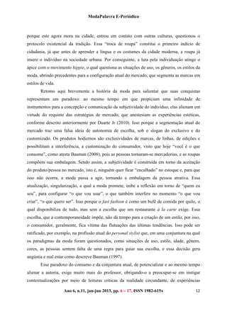 ModaPalavra E-Periódico
 
Ano 6, n.11, jan-jun 2013, pp. 82-615x 
 
126 – 17. ISSN 19
porque este agora mora na cidade, entrou em contato com outras culturas, questionou o
protocolo existencial da tradição. Essa “troca de roupa” constitui o primeiro indício de
cidadania, já que antes de aprender a língua e os costumes da cidade moderna, a roupa já
insere o indivíduo na sociedade urbana. Por conseguinte, a luta pela individuação atinge o
ápice com o movimento hippie, o qual questiona as situações de uso, os gêneros, os estilos da
moda, abrindo precedentes para a configuração atual do mercado, que segmenta as marcas em
estilos de vida.
Retomo aqui brevemente a história da moda para salientar que suas conquistas
representam um paradoxo: ao mesmo tempo em que propiciam uma infinidade de
instrumentos para a concepção e comunicação da subjetividade do indivíduo, elas alienam em
virtude do requinte das estratégias de mercado, que anestesiam as experiências estéticas,
conforme descrito anteriormente por Duarte Jr (2010). Isso porque a segmentação atual do
mercado traz uma falsa ideia de autonomia de escolha, sob o slogan do exclusivo e do
customizado. Os produtos hodiernos são exclusividades de marcas, de linhas, de edições e
possibilitam a interferência, a customização do consumidor, visto que hoje “você é o que
consome”, como atesta Bauman (2008), pois as pessoas tornaram-se mercadorias, e as roupas
compõem sua embalagem. Sendo assim, a subjetividade é construída em torno da aceitação
do produto/pessoa no mercado, isto é, ninguém quer ficar “encalhado” no estoque e, para que
isso não ocorra, a moda passa a agir, tornando a embalagem da pessoa atrativa. Essa
atualização, singularização, a qual a moda promete, inibe a reflexão em torno de “quem eu
sou”, para configurar “o que vou usar”, o que também interfere no momento “o que vou
criar”, “o que quero ser”. Isso porque o fast fashion é como um bufê de comida por quilo, o
qual disponibiliza de tudo, mas sem a escolha que um restaurante à la carte exige. Essa
escolha, que a contemporaneidade impõe, não dá tempo para a criação de um estilo; por isso,
o consumidor, geralmente, fica vítima das flutuações das últimas tendências. Isso pode ser
ratificado, por exemplo, na profissão atual do personal stylist que, em uma conjuntura na qual
os paradigmas da moda foram questionados, como situações de uso, estilo, idade, gênero,
cores, as pessoas sentem falta de uma regra para guiar sua escolha, e essa decisão gera
angústia e mal estar como descreve Bauman (1997).
Esse paradoxo do consumo e da conjuntura atual, de potencializar e ao mesmo tempo
alienar a autoria, exige muito mais do professor, obrigando-o a preocupar-se em instigar
contextualizações por meio de leituras críticas da realidade circundante, de experiências
 