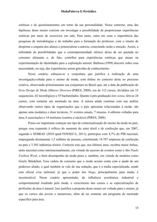 ModaPalavra E-Periódico
 
estéticas e de questionamentos em torno da sua personalidade. Nesse contexto, uma das
hipóteses deste ensaio consiste em investigar a possibilidade de proporcionar experiências
estéticas por meio de exercícios em sala. Para tanto, entra em cena a importância das
pesquisas de metodologias e do trabalho para a formação do professor, com o intuito de
despertar a empatia dos alunos e potencializar a autoria, conectando razão e emoção. Assim, a
infinidade de possibilidades que a contemporaneidade oferece deixa de ser pautada no
consumo alienante e, de fato, contribui para experiências estéticas que atuam na
experimentação de identidades para a exploração autoral. Barbosa (1998) discorre sobre essa
necessidade, ou seja, das experiências serem grávidas de conhecimento.
Nesse cenário, esboçou-se a conjuntura que justifica a realização de uma
investigação,voltada para o ensino de moda, com ênfase no contexto deste no processo
criativo, observando primeiramente sua conjuntura no Brasil que, até a data da publicação do
livro Design de Moda Olhares Diversos (PIRES, 2008), era de 112 cursos, divididos em 15
sequenciais, 42 tecnológicos e 55 bacharelados. Quanto à pós-graduação lato sensu, têm-se 24
cursos, com somente um mestrado na área. A autora ainda continua com sua análise
observando outros tipos de organizações que o país apresenta relacionadas à moda: são
apenas uma modateca e duas tecitecas, 31 eventos anuais, 7 museus, 4 editoras voltadas para
área, 6 associações e 14 institutos (centros e núcleos) (PIRES, 2008).
Penso ser importante começar um tipo de contextualização do ensino da moda no país,
porque essa expansão é reflexo do aumento do setor têxtil e de confecção que, em 2007,
segundo o SEBRAE (2010 apud FONSECA, 2011), participou com 4,7% do PIB nacional,
empregando diretamente 1,5 milhões de pessoas, constituindo 18.797 empresas de confecção
no país e 3.305 indústrias têxteis. Contexto este que, nos últimos anos, recebeu maior ênfase,
tanto nacional como internacionalmente, em virtude do sucesso de eventos como o São Paulo
Fashion Week, o bom desempenho da moda praia e, também, em virtude de modelos como
Gisele Bündchen. Essa cadeia de consumo que a moda aciona conta com a ajuda de um
poderoso aliado, o qual também se vale de sua sedução, que é a mídia especializada, sendo
esta oficial e/ou informal, já que o poder dos blogs, principalmente para moda, é
incontestável. Nesse cenário apresentado, da influência econômica, industrial e
comportamental irradiado pela moda, o crescimento dos cursos e as especializações de
profissões da área é natural. Isso justifica a proposta deste ensaio ser voltado para o ensino, já
que os cursos são jovens e numerosos, além de ter somente um programa de mestrado
específico para área.
  13
 
