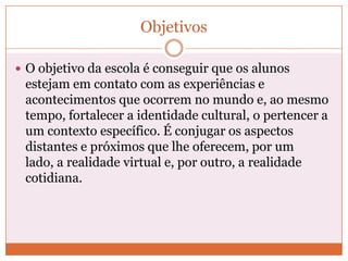 Objetivos

 O objetivo da escola é conseguir que os alunos
 estejam em contato com as experiências e
 acontecimentos que ocorrem no mundo e, ao mesmo
 tempo, fortalecer a identidade cultural, o pertencer a
 um contexto específico. É conjugar os aspectos
 distantes e próximos que lhe oferecem, por um
 lado, a realidade virtual e, por outro, a realidade
 cotidiana.
 