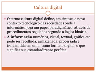 Cultura digital

 O termo cultura digital define, em síntese, o novo
  contexto tecnológico das sociedades onde a
  informática joga um papel paradigmático, através de
  procedimentos regulados segundo a lógica binária.
 A informação numérica, visual, textual, gráfica etc.
  pode ser recolhida, armazenada, processada e
  transmitida em um mesmo formato digital, o que
  significa sua estandardização perfeita.
 