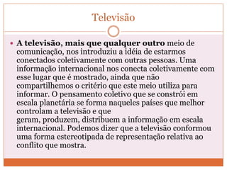 Televisão

 A televisão, mais que qualquer outro meio de
 comunicação, nos introduziu a idéia de estarmos
 conectados coletivamente com outras pessoas. Uma
 informação internacional nos conecta coletivamente com
 esse lugar que é mostrado, ainda que não
 compartilhemos o critério que este meio utiliza para
 informar. O pensamento coletivo que se constrói em
 escala planetária se forma naqueles países que melhor
 controlam a televisão e que
 geram, produzem, distribuem a informação em escala
 internacional. Podemos dizer que a televisão conformou
 uma forma estereotipada de representação relativa ao
 conflito que mostra.
 