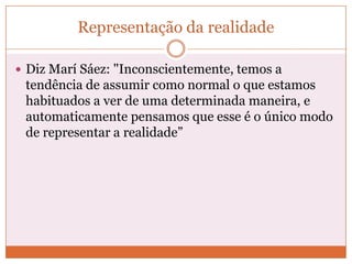 Representação da realidade

 Diz Marí Sáez: "Inconscientemente, temos a
 tendência de assumir como normal o que estamos
 habituados a ver de uma determinada maneira, e
 automaticamente pensamos que esse é o único modo
 de representar a realidade”
 