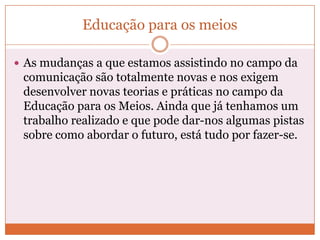 Educação para os meios

 As mudanças a que estamos assistindo no campo da
 comunicação são totalmente novas e nos exigem
 desenvolver novas teorias e práticas no campo da
 Educação para os Meios. Ainda que já tenhamos um
 trabalho realizado e que pode dar-nos algumas pistas
 sobre como abordar o futuro, está tudo por fazer-se.
 