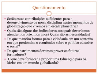 Questionamento

 Serão essas contribuições suficientes para o
    desenvolvimento de nossa disciplina nestes momentos de
    globalização que vivemos em escala planetária?
   Quais são alguns dos indicadores aos quais deveríamos
    atender nos próximos anos? Quais são as necessidades?
   De que maneira formar para a cidadania em um contexto
    em que predomina o econômico sobre o político ou sobre
    o social?
   De que instrumentos devemos prover os futuros
    formadores?
    O que deve fornecer e propor uma Educação para os
    Meios em um mundo globalizado?
 
