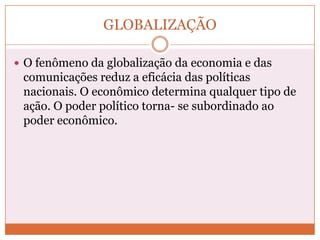 GLOBALIZAÇÃO

 O fenômeno da globalização da economia e das
 comunicações reduz a eficácia das políticas
 nacionais. O econômico determina qualquer tipo de
 ação. O poder político torna- se subordinado ao
 poder econômico.
 