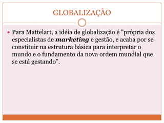 GLOBALIZAÇÃO

 Para Mattelart, a idéia de globalização é "própria dos
 especialistas de marketing e gestão, e acaba por se
 constituir na estrutura básica para interpretar o
 mundo e o fundamento da nova ordem mundial que
 se está gestando”.
 