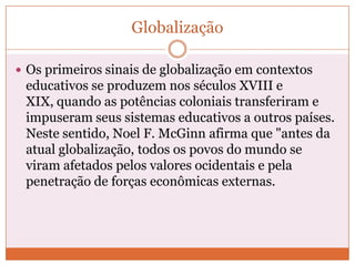 Globalização

 Os primeiros sinais de globalização em contextos
 educativos se produzem nos séculos XVIII e
 XIX, quando as potências coloniais transferiram e
 impuseram seus sistemas educativos a outros países.
 Neste sentido, Noel F. McGinn afirma que "antes da
 atual globalização, todos os povos do mundo se
 viram afetados pelos valores ocidentais e pela
 penetração de forças econômicas externas.
 