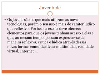 Juventude

 Os jovens são os que mais utilizam as novas
 tecnologias, porém o seu uso é mais de caráter lúdico
 que reflexivo. Por isso, a escola deve oferecer
 elementos para que os jovens tenham acesso a elas e
 que, ao mesmo tempo, possam expressar-se de
 maneira reflexiva, crítica e lúdica através dessas
 novas formas comunicativas: multimídias, realidade
 virtual, Internet ...
 