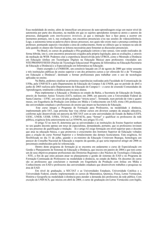 Essa modalidade de ensino, além de intensificar um processo de auto-aprendizagem exige um maior nível de
autonomia por parte dos discentes, na medida em que os sujeitos aprendentes tornam-se atores e autores do
processo, dialogando com interlocutores invisíveis, já que a interação face a face passa a ocorrer em
momentos pontuais, isto é, nas avaliações, nos encontros presenciais e/ou nas sessões de videoconferência.
Logo, a autonomia torna-se palavra-chave desses processos, nos quais não existe mais a presença contínua do
professor, pontuando aspectos vinculados a área de conhecimento, frente ao silêncio que se instaura na sala de
aula quando os alunos não fizeram as leituras necessárias para fomentar as discussões presenciais.
            No Brasil, os cursos de graduação e Pós-graduação (stricto e lato sensu), vem sendo realizados de
forma híbrida, isto é, com encontros presenciais exigidos pela própria legislação, para as avaliações, e através
da mediação da WEB. Podemos citar a experiência desenvolvida pela UFRGS, como o Mestrado a Distância
em Educação (ênfase em Tecnologias Digitais na Educação Básica) para professores vinculados aos
NTE/PROINFO/SEED (Núcleo de Tecnologia Educacional/ Programa de Informática na Educação/Secretaria
de Educação a Distância) e a Especialização em Informática na Educação.
            Outro exemplo é a UNIREDE, um consórcio lançado em 23 de agosto de 2000 que reúne sessenta
e três instituições públicas de ensino superior e um dos primeiros cursos a ser oferecido foi o de ”Formação
em Educação a Distância”, destinado a formar profissionais para trabalhar com o uso de tecnologias
aplicadas no ensino.
          Na Bahia, podemos sinalizar as primeiras experiências realizadas pela Faculdade de Comunicação da
UFBa, pela UNIFACS e pelo Departamento de Educação do Campus I da UNEB, que no período de abril a
junho de 2003 realizou pelo Departamento de Educação do Campus I – o curso de extensão Comunidades de
Aprendizagem, totalmente a distância para os seus alunos.
          Para implementar a Educação a Distância no estado da Bahia, a Secretaria de Educação do Estado,
através do Instituto Anísio Teixeira (IAT), realizou em 2000, em parceria com a Universidade Federal de
Santa Catarina – UFSC, um curso de pós-graduação “strictu senso”, formando, num período de vinte e quatro
meses, em Engenharia da Produção com ênfase em Mídia e Conhecimento em EAD, trinta (30) professores
das universidades estaduais e profissionais do ensino que atuam na Secretaria de Educação.
          Este curso integra o Programa de Formação para Professores, na modalidade à distância,
implementado pelo IAT, cuja próxima fase visa ofertar cursos em diversos campos da atuação educativa,
conforme ação desenvolvida em parceria da SEC/IAT com as sete universidades do Estado da Bahia (UEFS,
UESC, UNEB, UESB, UFBA, UCSAL e UNIFACS), para “formar” e qualificar os professores da rede
pública, exigência feita anteriormente na Lei 9394/96, nos artigos 52 e 62.
          O artigo 52 no item II, determina que as universidades e as instituições de Ensino Superior tenham
no seu quadro docente apenas um terço de especialistas, demandando, portanto, que os professores invistam
no seu processo de qualificação e titulação. Já o artigo 62 exige formação em nível superior para o docente
que atua na educação básica, o que promoveu o crescimento dos Institutos Superior de Educação voltados
para a criação do curso Normal Superior e o fortalecimento das demais licenciaturas. Esta exigência, foi
flexibilizada no dia 31 de julho, quando o ex-ministro da Educação Cristovam Buarque, homologou um
parecer do Conselho Nacional de Educação a respeito da questão, já que seria impossível atingir até 2006 os
percentuais estabelecidos pela lei referenciada.
          Dentro deste programa de formação já se encontra em andamento o curso de Especialização em
Gestão e Planejamento de Sistemas de Educação a Distância, que iniciou em janeiro de 2004 e que tem como
um de seus objetivos preparar profissionais das Diretorias Regionais e dos Núcleos de Tecnologia e Educação
- NTE, a fim de que estes possam atuar no planejamento e gestão de sistemas de EAD e no Programa de
Formação Continuada de Professores na modalidade à distância, no estado da Bahia. Os docentes do curso
são os professores que concluíram o mestrado em Engenharia da Produção com ênfase em Mídia e
Conhecimento em EAD e professores das universidades estaduais que desenvolvem trabalhos e pesquisas na
área de EAD.
          Em nível de graduação, a SEC/IAT e as Universidades Estaduais, Universidade Católica e a
Universidade Federal, estarão implementando os cursos de Matemática, Química, Física, Letras Vernáculas,
História e Geografia na modalidade à distância para atender a demanda dos professores da rede pública. Com
exceção da UNIFACS, que iniciou em abril de 2004, o curso de graduação em Letras Vernáculas com Inglês,
 