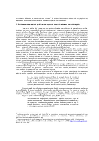utilizando o ambiente de ensino on-line Teleduc3, as demais universidades estão com os projetos em
andamento, aguardando a visita do MEC para autorização de funcionamento4.

2. Cursos on-line: velhas práticas em espaços diferenciados de aprendizagem
          Uma breve análise dos cursos que vem sendo realizados nos ambientes de aprendizagem on-line,
sinalizam uma mera transposição de práticas tradicionais para estes novos espaços, resultando no fracasso dos
mesmos e índices altos de evasão. Tais fatos, exigem o desenvolvimento de pesquisas e experiências que
apontem novas possibilidades pedagógicas para estes ambientes que apresentam uma lógica diferenciada, na
medida em que, exigem a articulação de distintas informações textuais e imagéticas em um único ambiente,
organizadas de forma hipertextual, tendo com característica básica a interatividade e a integração das diversas
mídias (impressa, sonora, imagética, digital e telemática). Contudo, como afirma Moraes [5] o fato de integrar
imagens, textos e som, com interligações de informações em seqüências não–lineares, através de multimídias,
hipertextos e hipermídia não garante a qualidade pedagógica. É fundamental pensar o processo de ensinar e
aprender mediado por estas tecnologias em um outro espaço de sala de aula, que não tem limites geográficos,
físicos e temporais definidos e que envolvem sujeitos com demandas diferenciadas.
          Estes sujeitos que imergem nesses novos ambientes de aprendizagem, muitos deles nascidos a partir
da década de oitenta e denominados Screenagers [6] ou Geração Net [10], interagem com as tecnologias de
forma diferenciada, já que abrem várias janelas ao mesmo tempo, isto é, escutam música, vem televisão,
estudam, usam o computador, batem papo nos chat, fazem tudo ao mesmo tempo, exigem, portanto,
interatividade. Em palestra realizada no II Encontro de Educação a Distância em Salvador, em novembro de
2003, o professor Nelson Pretto denominou essa geração de ALT /TAB, exatamente por essa mobilidade de
interagir com diferentes janelas no computador. A ação ALT/TAB permite ao usuário acessar as janelas que
vem trabalhando e estão momentaneamente minimizadas
          Na perspectiva de Silva [8], a interatividade deixa de ser algo unidirecional e reativo, onde os
receptores apenas respondem às alternativas que lhe são dadas e onde não há intervenção do espectador no
conteúdo propriamente dito, passando a ser bidirecional. Nesse novo contexto, não há mais uma separação
entre emissor/ receptor e sim, uma fusão entre estes sujeitos.
          A interatividade vai além da mera recepção de informações textuais, imagéticas e sons. O sujeito
além de receber conteúdos também modifica e intervém na informação recebida. Segundo Silva, observa-se

                  […] não mais a pregnância da passividade da recepção diante da emissão do
                  produto acabado, mas uma crescente autonomia de busca onde cada indivíduo
                  faz por si mesmo, num ambiente polifônico, polissêmico que vem a tona
                  quando ocorre o enfraquecimento dos grandes referentes que determinavam
                  significações ou verdades acabadas para o consumo passivo das massas [8].

          A interatividade não se limita apenas a interação digital, estas tecnologias e as telemáticas ampliaram
as possibilidades de troca, intercâmbio e intervenção nos diferentes discursos. Um marco no conceito de
interatividade digital foi o surgimento dos jogos eletrônicos. Nestes, o jogador recebe a informação e a
modifica, mediante as escolhas e sua participação intervindo nas narrativas, mesmo as consideradas limitadas.
          No que se refere a interatividade presente nos game, Turkle aponta
                  interatuamos com um programa, aprendemos a aprender o que ele é capaz de
                  fazer e habituamo-nos a assimilar grandes quantidades de informação acerca
                  de estruturas e estratégias interatuando com um dinâmico gráfico na tela. E,
                  quando dominamos a técnica do jogo, pensamos em generalizar as estratégias
                  a outros jogos. Aprende-se a aprender [11]



3
  Ambiente de ensino on-line criado pela UNICAMP se constitui em um sistema de gerenciamento para a EAD com
código aberto e disponibilizando ferramentas síncronas e assíncronas. Maiores informações em:
http://teduc.nied.unicamp.br/pagina/index.php
4
  Estas informações foram fornecidas através de entrevistas com os profissionais do Instituto Anísio Teixeira, com o
Coordenador do Núcleo de Educação a Distância da UNEB e os dados disponíveis na URL: http://www.sec.ba.gov.br/iat/.
Acesso em 18/04/2004.
 