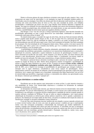 Dentre os diversos gêneros de jogos eletrônicos existentes como jogos de ação, esporte e luta, o que
proporciona um maior nível de intervenção é o de simulação (os jogos de simulação também podem ser
classificados como de estratégia). Este difere dos demais pelo fato de apresentar multi-narrativas, nas quais os
roteiristas não criam uma história única do início ao fim, mas uma variedade de enredo, com múltiplas
possibilidades e combinações que fazem com que o jogo obtenha várias histórias diferentes a depender do
jogador. Nos jogos de simulação, há uma representação da realidade, pois através das ferramentas disponíveis
o jogador constrói seu próprio jogo, não existindo assim, um enredo pronto, ou seja, uma narrativa definitiva.
Com isso, a probabilidade de terem tramas iguais por jogadores distintos é mínima.
          Para Kruger e Cruz “isso faz com que a criança experimente hipóteses, tome decisões baseadas nas
possibilidades apresentadas no jogo e possa desenvolver sua criatividade, combinando os elementos ou
construindo outros para utilizar no game” [3].
          Na maioria destes jogos, a exemplo dos jogos da série Sims, não há um final previamente definido,
assim o jogador pode decidir quando chegou ao fim. A série de jogos Sim foi a percussora dos jogos de
simulação sendo o Sim City, jogo de simulação de cidades, o primeiro a ser criado, na década de 80. Com
isso desencadearam uma série de outros jogos como o Sim Farm (simulação de fazenda), Sim Park (simulação
de um parque), Sim Ant (simulação de um formigueiro) dentre outros. Destes, porém, o de maior sucesso foi
o The Sims, jogo onde o gamer cria e comanda uma família, que vive o cotidiano relacionando-se com os
outros personagens e com sua própria casa.
           A possibilidade de simular diferentes situações, planejando, antecipando ações e criando estratégias
para resolução dos problemas apresentados, constituem-se em característica fundamental para a construção e
apropriação de conceitos, implicando o sujeito totalmente no processo de aprendizagem, levando-o a uma
maior autonomia na escolha das suas ações. Assim, desperta o seu desejo de saber, um maior interesse pela
pesquisa e pelo descobrimento, desenvolvendo o raciocínio lógico, a coordenação viso-motora, dando ao
jogador um senso de realização. Por todas essas características, os jogos eletrônicos podem seduzir.
          Reconhecer o potencial desses elementos tecnológicos para o processo de ensinar e aprender pode
resultar no resgate do desejo de saber. Dentro dessa perspectiva estamos investigando a possibilidade de
utilizar a lógica dos jogos eletrônicos nos cursos on-line. O projeto de pesquisa Ensino on-line: trilhando
novas possibilidades pedagógicas mediadas pelos jogos eletrônicos, vem sendo desenvolvido desde de
abril de 2003, com o objetivo de investigar as possibilidades de aprendizagem que emergem mediante a
interação com os jogos eletrônicos, concebendo-os como novos espaços de aprendizagem. Assim,
intencionamos construir um projeto de um ambiente virtual de aprendizagem que apresente a lógica dos jogos
eletrônicos, isto é, espaços que rompam com a linearidade, instaurando uma lógica hipertextual, com um nível
de interatividade que possibilite a negociação contínua e o intercâmbio dos saberes, nos aproximando assim,
dos desejos e interesses que mobilizam a “geração net”.

3. Jogos eletrônicos e o ensino online

         Percebemos que um dos aspectos mais interessante no ensino on-line é a ação interativa inerente a
esta modalidade de ensino. Esta interatividade relaciona-se a existência de ferramentas de mediação
pedagógica assíncronas e síncronas.
         As ferramentas de comunicação síncrona, que oferecem maiores níveis de interatividade, vêm sendo
pouco utilizadas. No caso da videoconferência, por exemplo, os custos iniciais com a infra-estrutura das salas,
inviabilizam a sua utilização e as questões técnicas comprometem a qualidade do sinal de recepção quando os
usuários utilizam a mediação de WEBcam. No que se refere ao aspecto pedagógico, vale a pena pontuar
subutilização da ferramenta ao utilizá-la para realizar práticas expositivas, isto é, quando o palestrante ou
professor, fica falando por um tempo médio de duas horas, com pouca ou nenhuma intervenção dos alunos no
interdiscurso, tornando os encontros enfadonhos e pouco interativos.
         O uso do Chat, outra ferramenta síncrona, também não tem atingido o sucesso esperado, primeiro por
se tornar inviável realizar chats de texto com mais de quinze pessoas e também por que os participantes
muitas vezes não conseguem acompanhar a dinamicidade das mensagens que mudam rapidamente de
assuntos, exigindo uma mediação mais efetiva por parte do professor. A velocidade com que as mensagens
saltam da tela dificulta o acompanhamento das discussões por parte dos sujeitos que têm um nível mais baixo
de interação com esta tecnologia, gerando desmotivação e frustração, colocando-os, muitas vezes, como
voyers do processo, isto é, apenas observam5.

5
    Estas constatações foram percebidas e verbalizadas pelos alunos nos seguintes cursos:
 