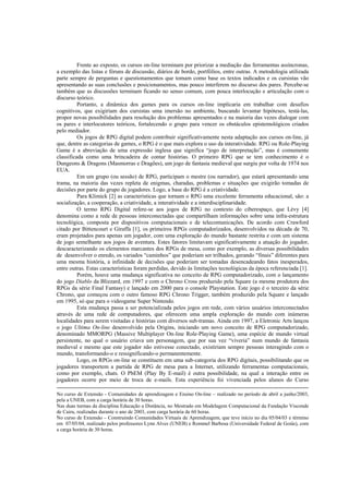 Frente ao exposto, os cursos on-line terminam por priorizar a mediação das ferramentas assíncronas,
a exemplo das listas e fóruns de discussão, diários de bordo, portfólios, entre outras. A metodologia utilizada
parte sempre de perguntas e questionamentos que tomam como base os textos indicados e os cursistas vão
apresentando as suas conclusões e posicionamentos, mas pouco interferem no discurso dos pares. Percebe-se
também que as discussões terminam ficando no senso comum, com pouca interlocução e articulação com o
discurso teórico.
          Portanto, a dinâmica dos games para os cursos on-line implicaria em trabalhar com desafios
cognitivos, que exigiriam dos cursistas uma imersão no ambiente, buscando levantar hipóteses, testá-las,
propor novas possibilidades para resolução dos problemas apresentados e na maioria das vezes dialogar com
os pares e interlocutores teóricos, fortalecendo o grupo para vencer os obstáculos epistemológicos criados
pelo mediador.
          Os jogos de RPG digital podem contribuir significativamente nesta adaptação aos cursos on-line, já
que, dentre as categorias de games, o RPG é o que mais explora o uso da interatividade. RPG ou Role-Playing
Game é a abreviação de uma expressão inglesa que significa “jogo de interpretação”, mas é comumente
classificada como uma brincadeira de contar histórias. O primeiro RPG que se tem conhecimento é o
Dungeons & Dragons (Masmorras e Dragões), um jogo de fantasia medieval que surgiu por volta de 1974 nos
EUA.
          Em um grupo (ou sessão) de RPG, participam o mestre (ou narrador), que estará apresentando uma
trama, na maioria das vezes repleta de enigmas, charadas, problemas e situações que exigirão tomadas de
decisões por parte do grupo de jogadores. Logo, a base do RPG é a criatividade.
          Para Klimick [2] as características que tornam o RPG uma excelente ferramenta educacional, são: a
socialização, a cooperação, a criatividade, a interatividade e a interdisciplinaridade.
          O termo RPG Digital refere-se aos jogos de RPG no contexto do ciberespaço, que Lèvy [4]
denomina como a rede de pessoas interconectadas que compartilham informações sobre uma infra-estrutura
tecnológica, composta por dispositivos computacionais e de telecomunicações. De acordo com Crawford
citado por Bittencourt e Giraffa [1], os primeiros RPGs computadorizados, desenvolvidos na década de 70,
eram projetados para apenas um jogador, com uma exploração do mundo bastante restrita e com um sistema
de jogo semelhante aos jogos de aventura. Estes fatores limitavam significativamente a atuação do jogador,
descaracterizando os elementos marcantes dos RPGs de mesa, como por exemplo, as diversas possibilidades
de desenvolver o enredo, os variados “caminhos” que poderiam ser trilhados, gerando “finais” diferentes para
uma mesma história, a infinidade de decisões que poderiam ser tomadas desencadeando fatos inesperados,
entre outras. Estas características foram perdidas, devido às limitações tecnológicas da época referenciada [1].
          Porém, houve uma mudança significativa no conceito de RPG computadorizado, com o lançamento
do jogo Diablo da Blizzard, em 1997 e com o Chrono Cross produzido pela Square (a mesma produtora dos
RPGs da série Final Fantasy) e lançado em 2000 para o console Playstation. Este jogo é o terceiro da série
Chrono, que começou com o outro famoso RPG Chrono Trigger, também produzido pela Square e lançado
em 1995, só que para o videogame Super Nintendo.
          Esta mudança passa a ser potencializada pelos jogos em rede, com vários usuários interconectados
através de uma rede de computadores, que oferecem uma ampla exploração do mundo com inúmeras
localidades para serem visitadas e histórias com diversos sub-tramas. Ainda em 1997, a Eletronic Arts lançou
o jogo Ultima On-line desenvolvido pela Origins, iniciando um novo conceito de RPG computadorizado,
denominado MMORPG (Massive Multiplayer On-line Role-Playing Game), uma espécie de mundo virtual
persistente, no qual o usuário criava um personagem, que por sua vez “viveria” num mundo de fantasia
medieval e mesmo que este jogador não estivesse conectado, existiriam sempre pessoas interagindo com o
mundo, transformando-o e ressignificando-o permanentemente.
          Logo, os RPGs on-line se constituem em uma sub-categoria dos RPG digitais, possibilitando que os
jogadores transportem a partida de RPG de mesa para a Internet, utilizando ferramentas computacionais,
como por exemplo, chats. O PbEM (Play By E-mail) é outra possibilidade, na qual a interação entre os
jogadores ocorre por meio de troca de e-mails. Esta experiência foi vivenciada pelos alunos do Curso

No curso de Extensão - Comunidades de aprendizagem e Ensino On-line – realizado no período de abril a junho/2003,
pela a UNEB, com a carga horária de 30 horas.
Nas duas turmas da disciplina Educação a Distância, no Mestrado em Modelagem Computacional da Fundação Visconde
de Cairu, realizadas durante o ano de 2003, com carga horária de 60 horas.
No curso de Extensão – Construindo Comunidades Virtuais de Aprendizagem, que teve início no dia 05/04/03 e término
em 07/05/04, realizado pelos professores Lynn Alves (UNEB) e Rommel Barbosa (Universidade Federal de Goiás), com
a carga horária de 30 horas.
 