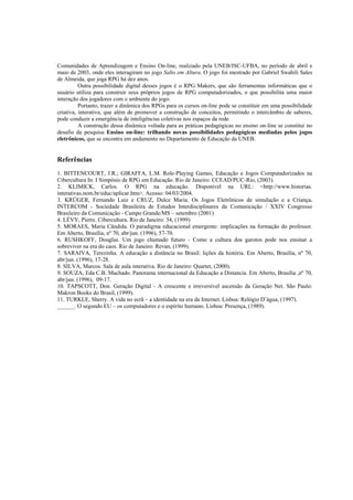 Comunidades de Aprendizagem e Ensino On-line, realizado pela UNEB/ISC-UFBA, no período de abril e
maio de 2003, onde eles interagiram no jogo Salto em Altura. O jogo foi mestrado por Gabriel Swahili Sales
de Almeida, que joga RPG há dez anos.
          Outra possibilidade digital desses jogos é o RPG Makers, que são ferramentas informáticas que o
usuário utiliza para construir seus próprios jogos de RPG computadorizados, o que possibilita uma maior
interação dos jogadores com o ambiente do jogo.
          Portanto, trazer a dinâmica dos RPGs para os cursos on-line pode se constituir em uma possibilidade
criativa, interativa, que além de promover a construção de conceitos, permitindo o intercâmbio de saberes,
pode conduzir a emergência de inteligências coletivas nos espaços da rede.
          A construção dessa dinâmica voltada para as práticas pedagógicas no ensino on-line se constitui no
desafio da pesquisa Ensino on-line: trilhando novas possibilidades pedagógicas mediadas pelos jogos
eletrônicos, que se encontra em andamento no Departamento de Educação da UNEB.


Referências
1. BITTENCOURT, J.R.; GIRAFFA, L.M. Role-Playing Games, Educação e Jogos Computadorizados na
Cibercultura In: I Simpósio de RPG em Educação. Rio de Janeiro: CCEAD/PUC-Rio, (2003).
2. KLIMICK, Carlos. O RPG na educação. Disponível na URL: <http://www.historias.
interativas.nom.br/educ/aplicar.htm>. Acesso: 04/03/2004.
3. KRÜGER, Fernando Luiz e CRUZ, Dulce Maria. Os Jogos Eletrônicos de simulação e a Criança.
INTERCOM - Sociedade Brasileira de Estudos Interdisciplinares da Comunicação / XXIV Congresso
Brasileiro da Comunicação - Campo Grande/MS – setembro (2001).
4. LÈVY, Pierre. Cibercultura. Rio de Janeiro: 34, (1999)
5. MORAES, Maria Cândida. O paradigma educacional emergente: implicações na formação do professor.
Em Aberto, Brasília, nº 70, abr/jun. (1996), 57-70.
6. RUSHKOFF, Douglas. Um jogo chamado futuro - Como a cultura dos garotos pode nos ensinar a
sobreviver na era do caos. Rio de Janeiro: Revan, (1999).
7. SARAIVA, Terezinha. A educação a distância no Brasil: lições da história. Em Aberto, Brasília, nº 70,
abr/jun. (1996), 17-28.
8. SILVA, Marcos. Sala de aula interativa. Rio de Janeiro: Quartet, (2000).
9. SOUZA, Eda C.B. Machado. Panorama internacional da Educação a Distancia. Em Aberto, Brasília ,nº 70,
abr/jun. (1996), 09-17.
10. TAPSCOTT, Don. Geração Digital - A crescente e irreversível ascensão da Geração Net. São Paulo:
Makron Books do Brasil, (1999).
11. TURKLE, Sherry. A vida no ecrã – a identidade na era da Internet. Lisboa: Relógio D’água, (1997).
______. O segundo EU – os computadores e o espírito humano. Lisboa: Presença, (1989).
 