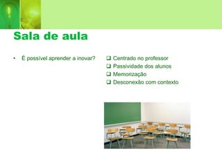 Sala de aula
 Centrado no professor
 Passividade dos alunos
 Memorização
 Desconexão com contexto
• É possível aprender a inovar?
 
