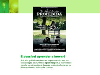 É possível aprender a inovar?
Sua principal falha está em um projeto que não leva em
consideração a natureza da aprendizagem, a liberdade de
escolha ou a importância do amor e relações humanas no
desenvolvimento individual e coletivo.
 