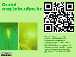 This work is licensed under the
Creative Commons Attribution-
NonCommercial-NoDerivs 3.0
Unported License. To view a copy of
this license, visit
http://creativecommons.org/licenses/b
y-nc-nd/3.0/ or send a letter to Creative
Commons, 444 Castro Street, Suite
900, Mountain View, California, 94041,
USA.
Grato!
asg@cin.ufpe.br
 