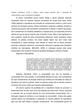 3



também econômico, social e político, sendo espaço propício para a produção do
conhecimento e para a formação de cidadãos.
      O ensino universitário pouco mudou desde o século passado. Algumas
faculdades usam as mesmas matrizes curriculares de muitos anos atrás. Demo
(1990) defende a importância da produção do conhecimento criativo e crítico como
princípio de formação superior. Muitos professores continuam avaliando somente a
memória dos alunos. Eles transmitem conhecimento e cobram o mesmo nas provas.
Só é considerado um resultado satisfatório o daquele aluno que respondeu de forma
idêntica ao que foi dito em sala de aula. O cenário mudou. Não é mais significativo e
nem produtivo, diante de tanto conhecimento disponível, tentar armazenar tantos
saberes no cérebro humano. Os meios digitais fazem isso com muito mais
competência e, quase perfeição. Nas escolas do século XXI os alunos precisam
aprender a pesquisar, selecionar, compreender, relacionar e agregar esse verdadeiro
turbilhão de informações. (BOLSON, 2006). A instituição escolar está sendo
pressionada a ser revista em função de questões ideológicas, políticas e sociais.
      Segundo a LDB 9394/96


                      a educação superior tem por finalidade formar diplomados nas diferentes
                      áreas de conhecimento, aptos para a inserção em setores profissionais e
                      para a participação no desenvolvimento da sociedade brasileira e colaborar
                      na sua formação contínua; incentivar o trabalho de pesquisa e investigação
                      científica, visando o desenvolvimento da ciência e tecnologia e da criação e
                      difusão da cultura e promover a extensão, aberta à participação da
                      população, visando à difusão das conquistas e benefícios resultantes da
                      criação cultural e da pesquisa científica e tecnológica geradas na instituição.


      Segundo Gonçalves (1972), a universidade que não se expande é
universidade sem comunicação, é universidade alheada do meio, que contrapõe-se
às suas características de atuação externa que poderá ser executada por todas as
disciplinas que nela se cultivam, desde as ciências exatas até as ciências sociais e
humanas, bem como, pelos seus campos interdisciplinares.
      Um ensino superior de qualidade tem a importante missão de promover o
desenvolvimento do país, bem como das pessoas que nele vivem. Ensino, pesquisa
e extensão são as funções básicas de uma Universidade comprometida com a
formação integral do indivíduo e sua inserção na comunidade. Esses três papéis
centrais devem ser equivalentes e praticados no mesmo patamar de importância
para que não seja violado o preceito constitucional. "As universidades gozam de
 