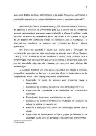 4



autonomia didático-científica, administrativa e de gestão financeira e patrimonial e
                                                                                 3
obedecerão ao princípio da indissociabilidade entre ensino, pesquisa e extensão" .


       A Constituição Federal evidencia no artigo 207 a institucionalidade do ensino,
da pesquisa e extensão na universidade para que o ensino não se estabeleça
somente na graduação e a pesquisa na pós-graduação, e a figura do professor, cada
vez mais, se acentua na necessidade de um pesquisador e não somente na figura
de um docente. Um profissional dotado de habilidades para a investigação             e
absorção dos resultados na pesquisa, com condições de formar                  alunos
qualificados.
       Um ensino de qualidade é aquele que aponta para a construção do
conhecimento, que promove essa construção na atuação, como afirma Vasquez
(1968, p. 206): “A teoria em si não transforma o mundo. Pode contribuir para a
transformação, mas para isso tem que sair de si mesma, e em primeiro lugar, tem
que ser assimilada pelos que vão ocasionar, com seus atos reais, efetivos, tão
transformação”.
       A sociedade brasileira tem uma grande expectativa em relação à formação
universitária. Necessário se faz que o ensino seja eficaz no desenvolvimento de
competências. Paiva (1993) cita algumas dessas competências:
           •    Imaginação na busca de soluções para problemas novos e
                inesperados;
           •    Capacidade de raciocinar logicamente sobre conteúdos simbólicos;
           •    Capacidade de compreender e de desenvolver os conhecimentos
                científicos;
           •    Entendimento do processo produtivo como um todo;
           •    Capacidade de avaliar as tendências de mudanças na sociedade, na
                cultura, na política, no mercado etc.;
           •    Precisão e adequação nas formas de comunicação escrita, oral e
                visual;
           •    Capacidade de desempenhar múltiplos papéis profissionais e de
                adaptação rápida às novas gerações de equipamentos e ferramentas;

3Grifo nosso.
 