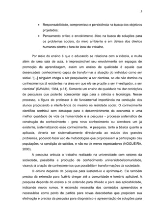 5



             •   Responsabilidade, compromisso e persistência na busca dos objetivos
                 projetados;
             •   Pensamento crítico e envolvimento ético na busca de soluções para
                 os problemas sociais, do meio ambiente e em defesa dos direitos
                 humanos dentro e fora do local de trabalho.

         Por meio do ensino é que o educando se relaciona com a ciência, e muito
além de uma sala de aula, é imprescindível seu envolvimento em espaços de
promoção da aprendizagem, assim um ensino de qualidade é aquele que
desencadeia conhecimento capaz de transformar a atuação do indivíduo como ser
social. “[...] ninguém chega a ser pesquisador, a ser cientista, se ele não domina os
conhecimentos já existentes na área em que ele se propõe a ser investigador, a ser
cientista” (SAVIANI, 1984, p.51). Somente um ensino de qualidade vai dar condições
de pesquisas que poderão acrescentar algo para a ciência e tecnologia. Nesse
processo, a figura do professor é de fundamental importância na condução dos
alunos propiciando a interferência do mesmo na realidade social. O conhecimento
científico contribui com destaque para o desenvolvimento da economia e uma
melhor qualidade de vida da humanidade e a pesquisa - processo sistemático de
construção do conhecimento - gera novo conhecimento ou corrobora um já
existente, sistematizando esse conhecimento. A pesquisa, tanto a básica quanto a
aplicada, deveria ser sistematicamente direcionada ao estudo dos grandes
problemas, podendo fazer uso de metodologias que propiciassem a participação das
populações na condição de sujeitos, e não na de meros espectadores (NOGUEIRA,
2000).
         A pesquisa articula o trabalho realizado na universidade com setores da
sociedade, possibilita a produção de conhecimento universidade/comunidade,
visando à criação de conhecimentos que possibilitam transformações da sociedade.
         O ensino depende da pesquisa para sustentá-lo e aprimorá-lo. Ele também
precisa da extensão para fazê-lo chegar até a comunidade e torná-lo aplicável. A
pesquisa depende do ensino e da extensão para difusão e para sua aplicabilidade,
indicando novos rumos. A extensão necessita dos conteúdos apreendidos e
necessários como ponto de partida para novas descobertas que propiciem sua
efetivação e precisa da pesquisa para diagnóstico e apresentação de soluções para
 