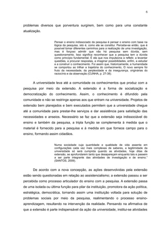 6



problemas diversos que porventura surgirem, bem como para uma constante
atualização.


                     Pensar o ensino indissociado da pesquisa é pensar o ensino com base na
                     lógica da pesquisa, isto é, como ela se constitui. Percebe-se então, que é
                     possível tomar diferentes caminhos para a realização de uma investigação,
                     mas é forçoso admitir que não há pesquisa sem dúvida, sem
                     questionamento. Isso significa reconhecer que a pesquisa tem a dúvida
                     como princípio fundamental. É ela que nos impulsiona a refletir, a levantar
                     questões, a procurar respostas, a imaginar possibilidades, enfim, a estudar
                     e a construir o conhecimento. Foi assim que, historicamente, a humanidade
                     se comportou ao trilhar a trajetória do conhecimento, O novo sempre foi
                     fruto da necessidade, da perplexidade e da insegurança, originárias do
                     raciocínio e da observação (CUNHA, p. 27-38).


      A universidade leva até a comunidade os conhecimentos que produz com a
pesquisa por meio da extensão. A extensão é a forma de socialização e
democratização do conhecimento. Assim, o conhecimento é difundido pela
comunidade e não se restringe apenas aos que entram na universidade. Projetos de
extensão bem planejados e bem executados permitem que a universidade chegue
até a comunidade para prestar-lhe serviços e dar assistência para satisfação das
necessidades e anseios. Necessário se faz que a extensão seja indissociável do
ensino e também da pesquisa, a tripla função se complementa à medida que o
material é fornecido para a pesquisa e à medida em que fornece campo para o
ensino, formando assim cidadãos.


                     Numa sociedade cuja quantidade e qualidade de vida assenta em
                     configurações cada vez mais complexas de saberes, a legitimidade da
                     universidade só será cumprida quando as atividades, hoje ditas de
                     extensão, se aprofundarem tanto que desapareçam enquanto tais e passem
                     a ser parte integrante das atividades de investigação e de ensino.”
                     (SANTOS, 2009).


      De acordo com a nova concepção, as ações desenvolvidas pela extensão
estão sendo questionadas em relação ao assistencialismo; a extensão passou a ser
percebida como processo articulador do ensino com a pesquisa. A extensão passa
de uma isolada ou última função para pilar da instituição, promotora da ação política,
estratégica, democrática, tornando assim uma instituição voltada para solução de
problemas sociais por meio da pesquisa, realimentando o processo ensino-
aprendizagem, resultando na intervenção da realidade. Pensando na afirmativa de
que a extensão é parte indispensável da ação da universidade, institui-se atividades
 