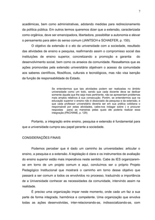 7



acadêmicas, bem como administrativas, adotando medidas para redirecionamento
da política pública. Em outros termos queremos dizer que a extensão, caracterizada
como orgânica, deve ser emancipadora, libertadora, possibilitar a autonomia e elevar
o pensamento para além do senso comum (JANTSCH e SCHAEFER, p. 150).
      O objetivo da extensão é o elo da universidade com a sociedade, resultado
das atividades de ensino e pesquisa, reafirmando assim o compromisso social das
instituições de ensino superior, concretizando a promoção e garantia                      do
desenvolvimento social, bem como os anseios da comunidade. Ressaltamos que as
ações promovidas pela extensão universitária objetivam o acesso da comunidade
aos saberes científicos, filosóficos, culturais e tecnológicos, mas não visa isenção
da função de responsabilidade do Estado.


                     Se entendermos que tais atividades podem ser realizadas no âmbito
                     universidade como um todo, sendo que cada docente deva se dedicar
                     somente àquela que lhe seja mais pertinente, não se apresentam problemas
                     mais amplos relativos à sua consecução. Porém, se entendermos que na
                     educação superior o ensino não é dissociado da pesquisa e da extensão, e
                     que cada professor universitário deveria ser em sua prática cotidiana o
                     responsável por estas atividades, cabe-nos indagar sobre ( e procurar
                     respostas para) as maneiras pelas quais ele poderia realizar essa
                     integração.(PACHANE, p. 129)


      Portanto, a integração entre ensino, pesquisa e extensão é fundamental para
que a universidade cumpra seu papel perante a sociedade.


CONSIDERAÇÕES FINAIS


      Podemos perceber que é dado um caminho às universidades: articular o
ensino, a pesquisa e a extensão. A legislação é clara e os instrumentos de avaliação
do ensino superior estão mais imperativos neste sentido. Cabe às IES organizarem-
se em torno de um projeto comum e aqui, concluímos ser o próprio Projeto
Pedagógico Institucional que mostrará o caminho em torno desse objetivo que
passará a ser comum a todos os envolvidos no processo, traduzindo a importância
de a Universidade conhecer as necessidades da comunidade, intervindo assim na
realidade.
      É preciso uma organização impar neste momento, onde cada um faz a sua
parte de forma integrada, harmônica e competente. Uma organização que envolva
todas as ações desenvolvidas, inter-relacionando-as, indissocializando-as, com
 