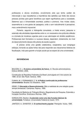 8



professores e alunos envolvidos, envolvimento este que tenha caráter de
intervenção e aqui ressaltamos a importância das aptidões que farão dos alunos
pessoas prontas para gerar benefícios que sejam significativos para a sociedade.
Sabemos que a Universidade acontece, publica e promove, mas muitas vezes,
assemelha-se a uma gaiola de papagaios, onde o som naturalmente é perceptível,
mas o entendimento impossível.
      Portanto, segundo a bibliografia consultada, a tríade ensino, pesquisa e
extensão são atividades dependentes entre si, e é necessária uma profunda reflexão
e a tomada de iniciativas urgentes para a sua valorização em âmbito acadêmicos.
Profissionais bem formados e o sucesso desses, dependem, diretamente, do nível
de desenvolvimento desses três pilares da escola superior.
      É preciso ainda uma gestão colaborativa, cooperativa, que congregue
esforços, tornando as ações fortes não para responder aos mecanismos federais de
fiscalização, mas para garantir a função social que se espera de uma universidade.




      REFERÊNCIAS




BOLSON, E. L. O ensino universitário do futuro. In: Revista administradores.
Editora SENAC, 2006.

Constituição da República Federativa do Brasil: promulgada em 5 de outubro de
1988. 22 ed. São Paulo: Saraiva, 1999.

CUNHA, M. I; FERNANDES, C. M. A Prática continuada de professores
universitários. Brasília: Ed. Brasileira, 1994.

DEMO, P. Educação e Desenvolvimento: Mito e realidade de uma relação quase
sempre fantasiosa. Campinas: Papirus, 1999.

Faculdade de Medicina do Triângulo Mineiro. Regulamento de Pesquisa, Extensão e
Iniciação Científica. Diretrizes e Normas, 1996.

GONÇALVES, Newton. A extensão como uma das funções básicas da
universidade. Fortaleza: Universidade Federal do Ceará, 1972.

JANTSCH, A.; SHAEFER, S. O conhecimento popular. Petrópolis: Vozes, 1995.
 